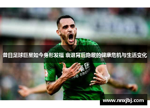 昔日足球巨星如今身形发福 衰退背后隐藏的健康危机与生活变化