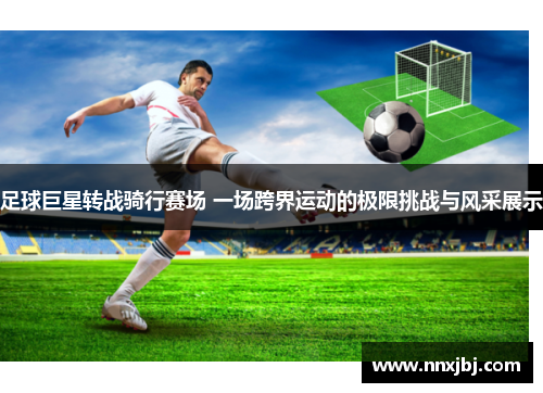 足球巨星转战骑行赛场 一场跨界运动的极限挑战与风采展示