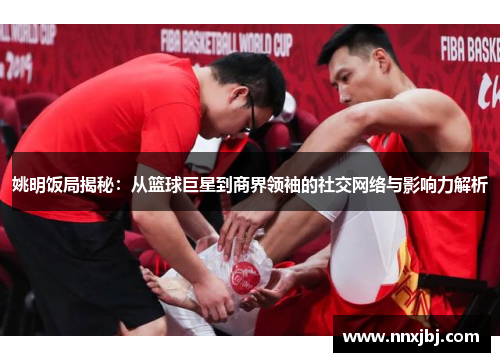 姚明饭局揭秘：从篮球巨星到商界领袖的社交网络与影响力解析