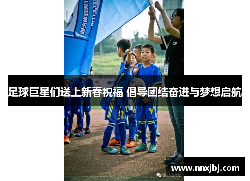 足球巨星们送上新春祝福 倡导团结奋进与梦想启航