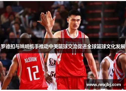 罗德扣与姚明携手推动中美篮球交流促进全球篮球文化发展