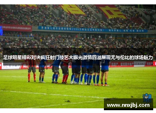 足球明星精彩对决疯狂射门技艺大曝光激情四溢展现无与伦比的球场魅力