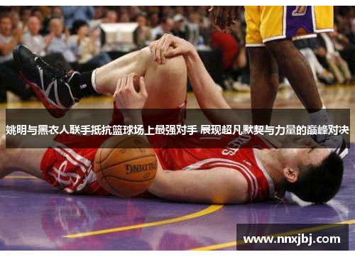 姚明与黑衣人联手抵抗篮球场上最强对手 展现超凡默契与力量的巅峰对决