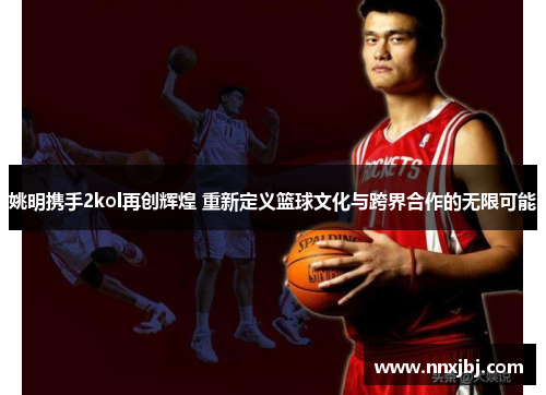 姚明携手2kol再创辉煌 重新定义篮球文化与跨界合作的无限可能