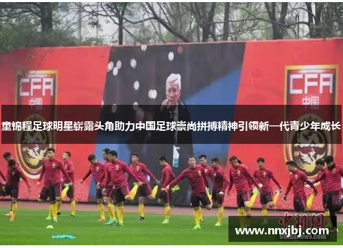 童锦程足球明星崭露头角助力中国足球崇尚拼搏精神引领新一代青少年成长