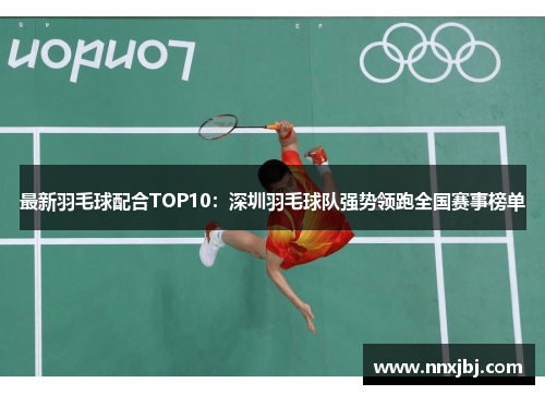 最新羽毛球配合TOP10：深圳羽毛球队强势领跑全国赛事榜单