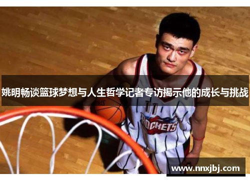 姚明畅谈篮球梦想与人生哲学记者专访揭示他的成长与挑战