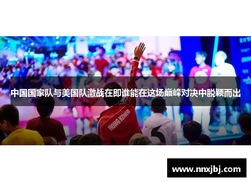 中国国家队与美国队激战在即谁能在这场巅峰对决中脱颖而出