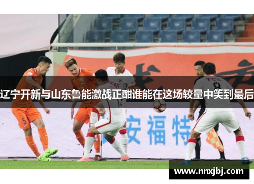 辽宁开新与山东鲁能激战正酣谁能在这场较量中笑到最后